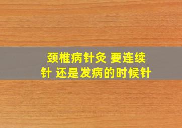 颈椎病针灸 要连续针 还是发病的时候针